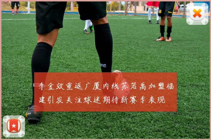 李金效重返广厦内线苏若禹加盟福建引发关注球迷期待新赛季表现