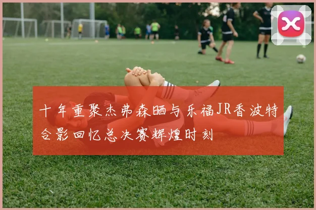 十年重聚杰弗森晒与乐福JR香波特合影回忆总决赛辉煌时刻