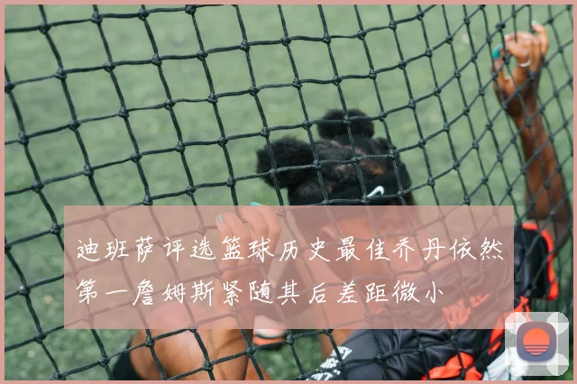 迪班萨评选篮球历史最佳乔丹依然第一詹姆斯紧随其后差距微小