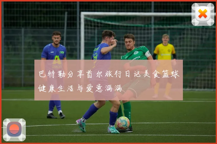 巴特勒分享首尔旅行日记美食篮球健康生活与爱意满满