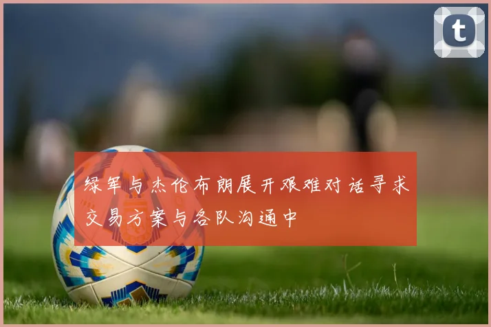 绿军与杰伦布朗展开艰难对话寻求交易方案与各队沟通中