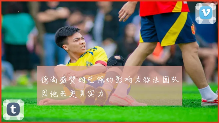 德尚盛赞姆巴佩的影响力称法国队因他而更具实力