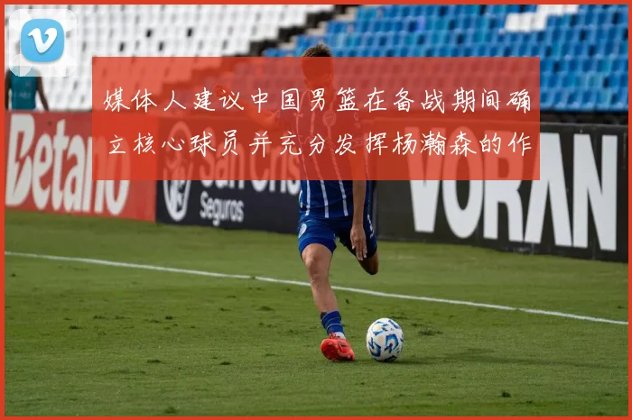 媒体人建议中国男篮在备战期间确立核心球员并充分发挥杨瀚森的作用