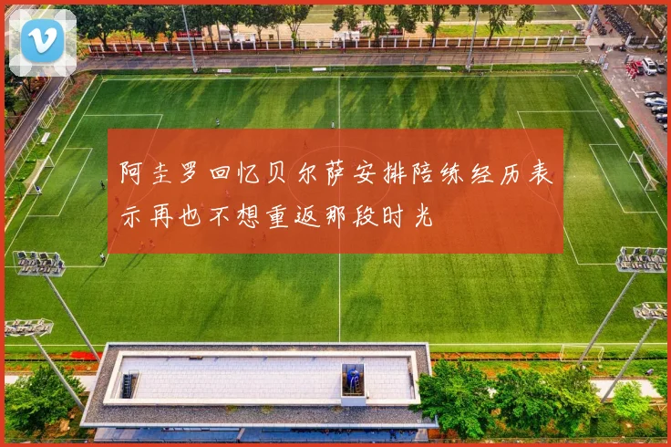 阿圭罗回忆贝尔萨安排陪练经历表示再也不想重返那段时光