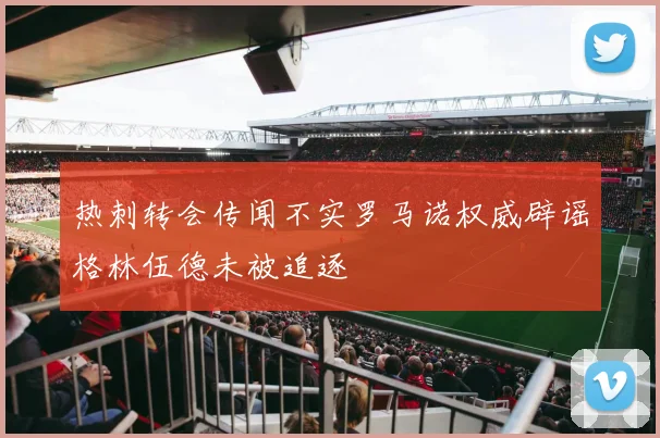 热刺转会传闻不实罗马诺权威辟谣格林伍德未被追逐