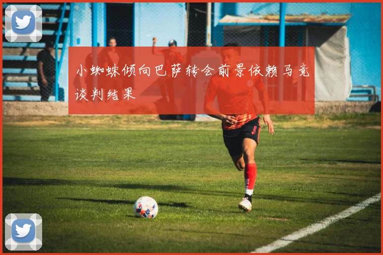 小蜘蛛倾向巴萨转会前景依赖马竞谈判结果