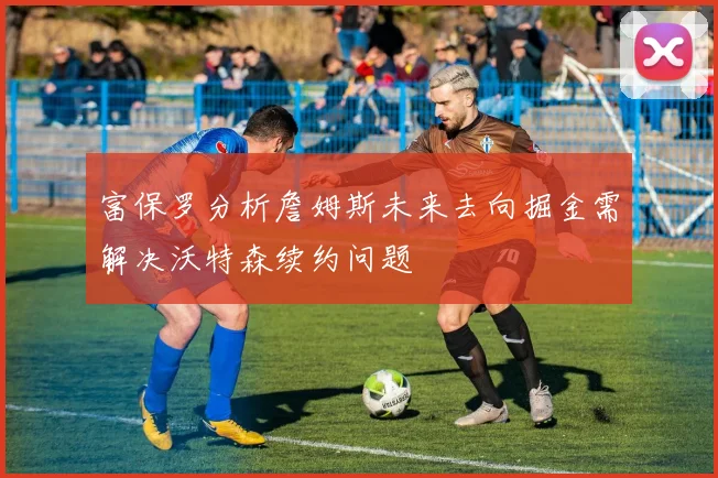 富保罗分析詹姆斯未来去向掘金需解决沃特森续约问题