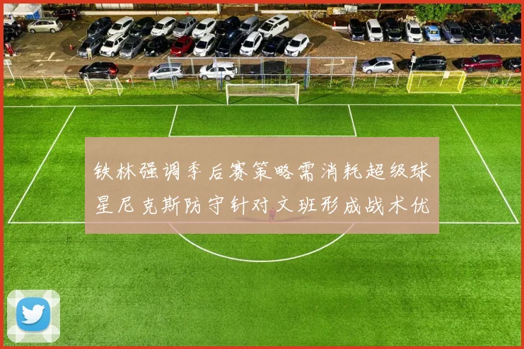 铁林强调季后赛策略需消耗超级球星尼克斯防守针对文班形成战术优势