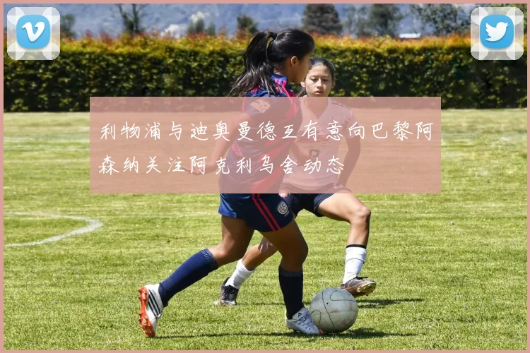 利物浦与迪奥曼德互有意向巴黎阿森纳关注阿克利乌舍动态