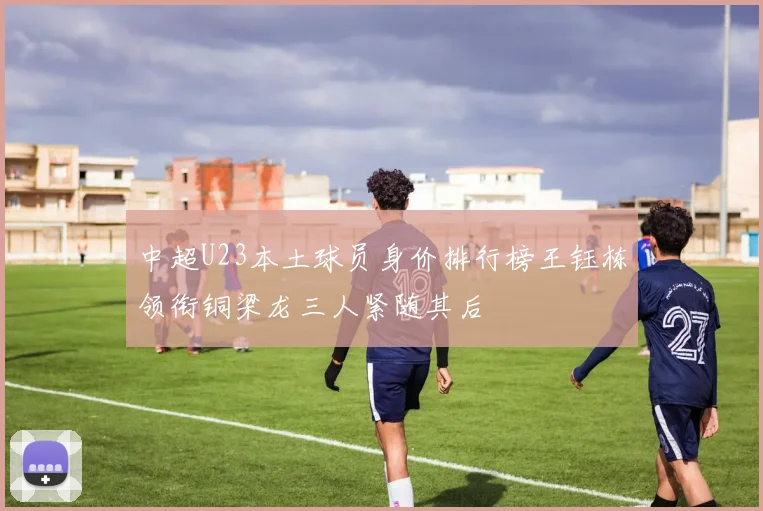 中超U23本土球员身价排行榜王钰栋领衔铜梁龙三人紧随其后